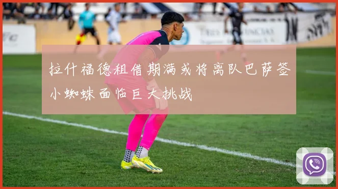 拉什福德租借期满或将离队巴萨签小蜘蛛面临巨大挑战