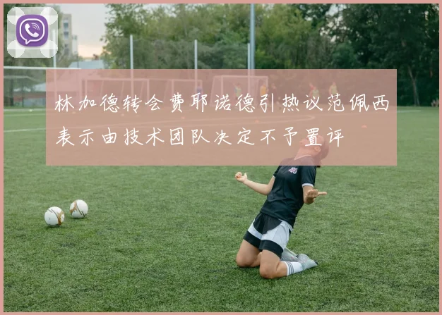 林加德转会费耶诺德引热议范佩西表示由技术团队决定不予置评