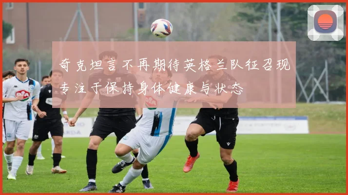 奇克坦言不再期待英格兰队征召现专注于保持身体健康与状态