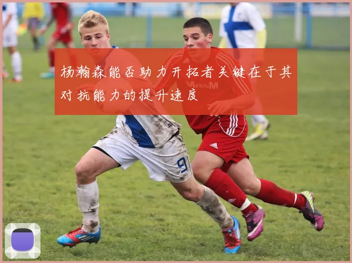 杨瀚森能否助力开拓者关键在于其对抗能力的提升速度