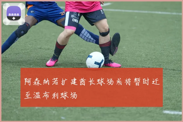 阿森纳若扩建酋长球场或将暂时迁至温布利球场