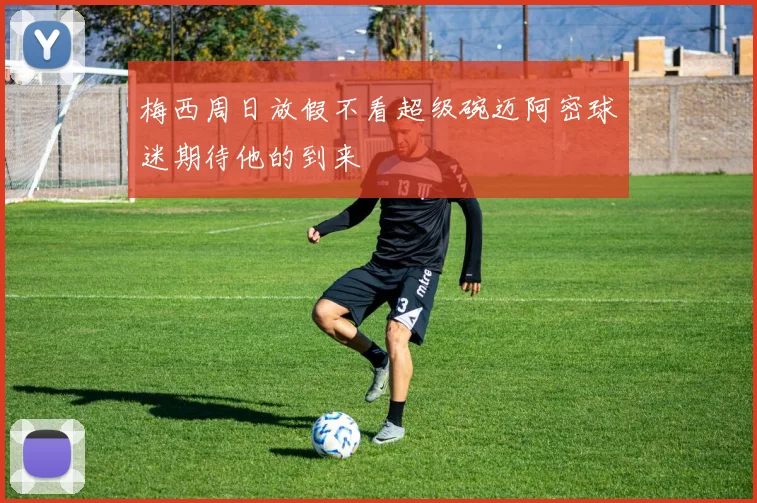 梅西周日放假不看超级碗迈阿密球迷期待他的到来