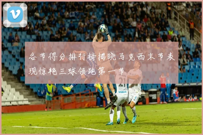 各节得分排行榜揭晓马克西末节表现惊艳三球领跑第一节