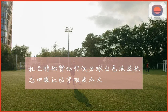 杜兰特称赞独行侠分球出色浓眉状态回暖让防守难度加大