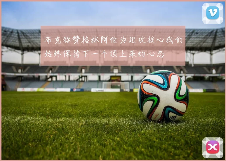 布克称赞格林阿伦为进攻核心我们始终保持下一个顶上来的心态