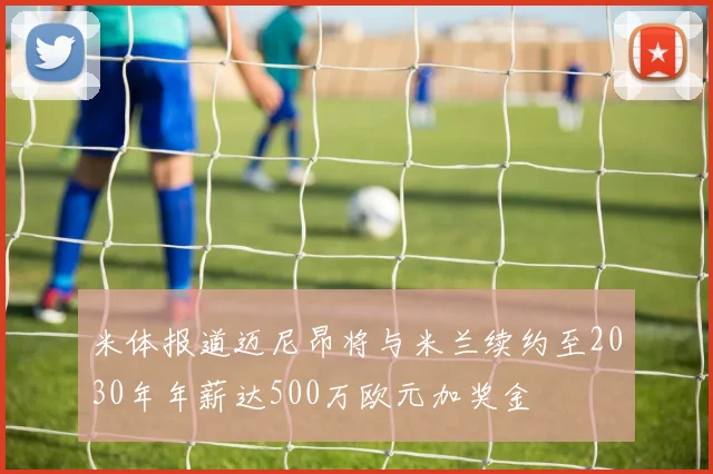 米体报道迈尼昂将与米兰续约至2030年年薪达500万欧元加奖金