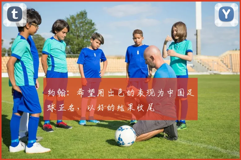 约翰：希望用出色的表现为中国足球正名，以好的结果收尾