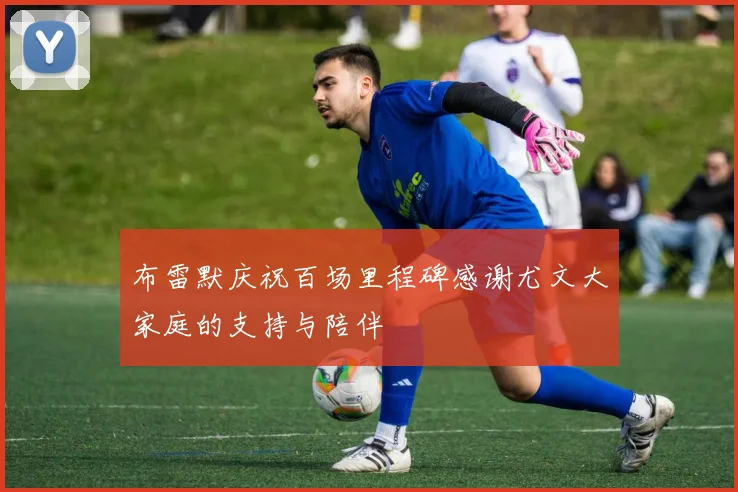 布雷默庆祝百场里程碑感谢尤文大家庭的支持与陪伴
