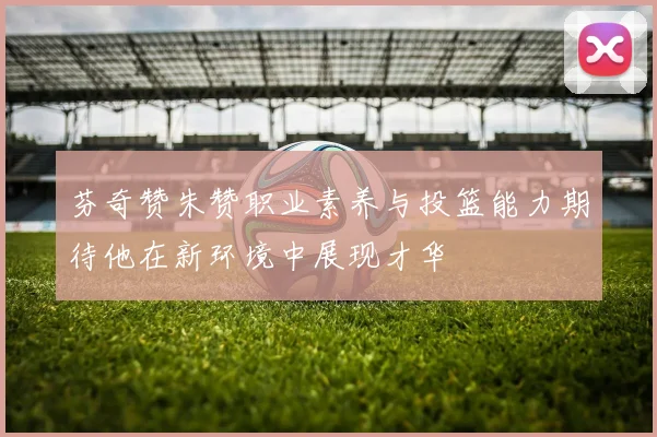 芬奇赞朱赞职业素养与投篮能力期待他在新环境中展现才华