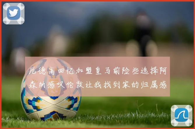 厄德高回忆加盟皇马前险些选择阿森纳感叹伦敦让我找到家的归属感