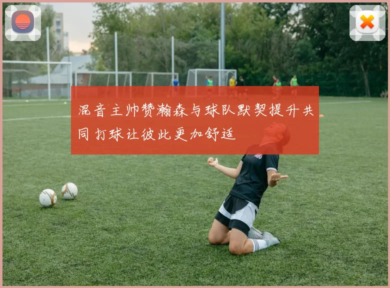 混音主帅赞瀚森与球队默契提升共同打球让彼此更加舒适