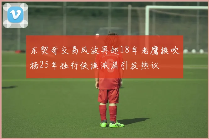 东契奇交易风波再起18年老鹰换吹杨25年独行侠换浓眉引发热议