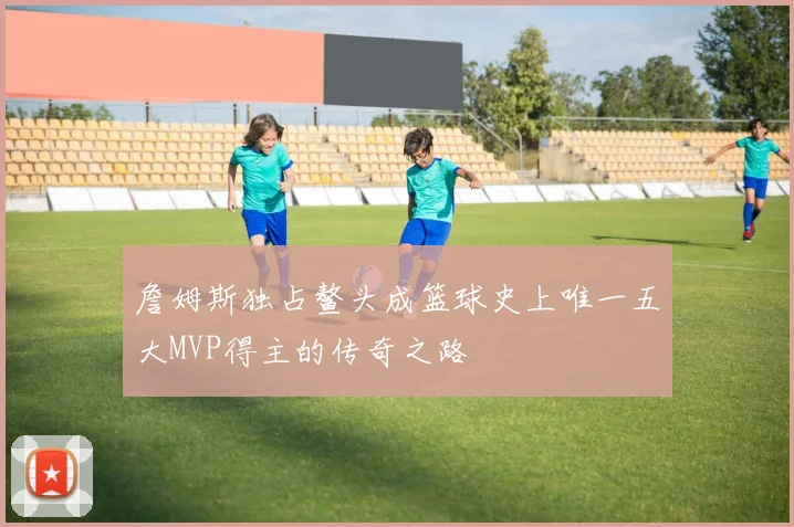 詹姆斯独占鳌头成篮球史上唯一五大MVP得主的传奇之路