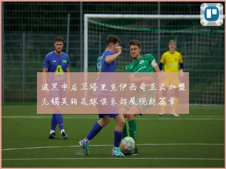 波黑中后卫塔里克伊西奇正式加盟无锡吴钩足球俱乐部展现新篇章