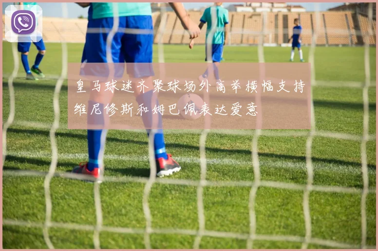 皇马球迷齐聚球场外高举横幅支持维尼修斯和姆巴佩表达爱意