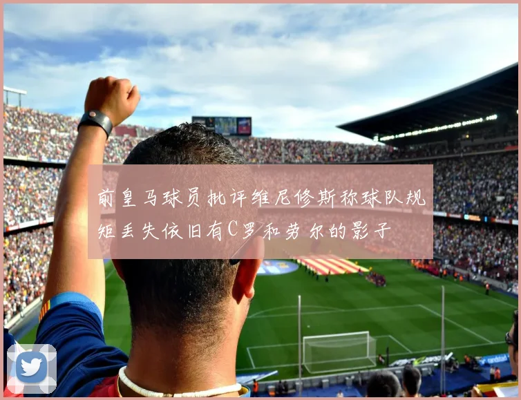 前皇马球员批评维尼修斯称球队规矩丢失依旧有C罗和劳尔的影子