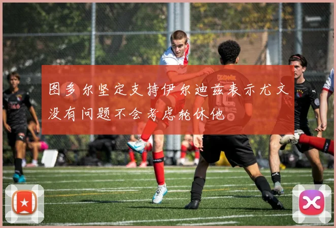 图多尔坚定支持伊尔迪兹表示尤文没有问题不会考虑轮休他
